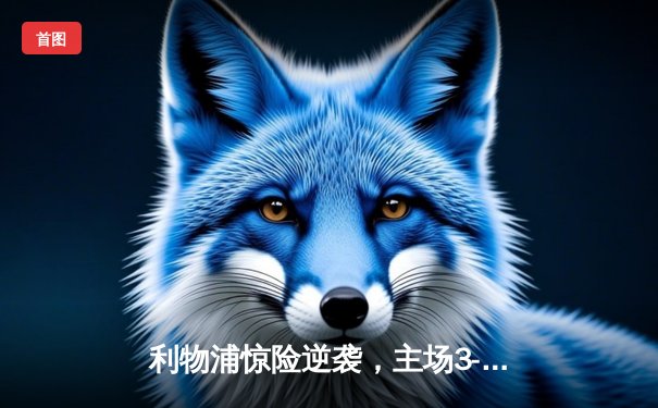 利物浦惊险逆袭，主场3-2力克曼城，萨拉赫独造三球闪耀安菲尔德